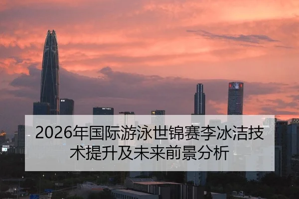 2026年国际游泳世锦赛李冰洁技术提升及未来前景分析