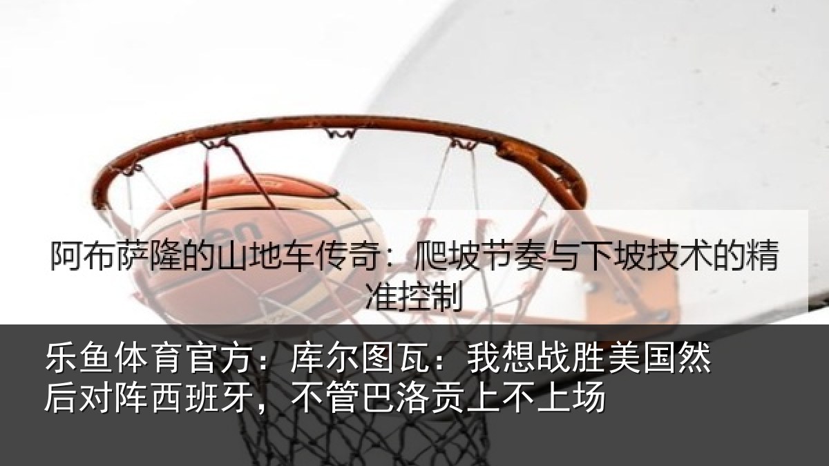 乐鱼体育官方:库尔相关情况然后相关情况洛贡上不上场