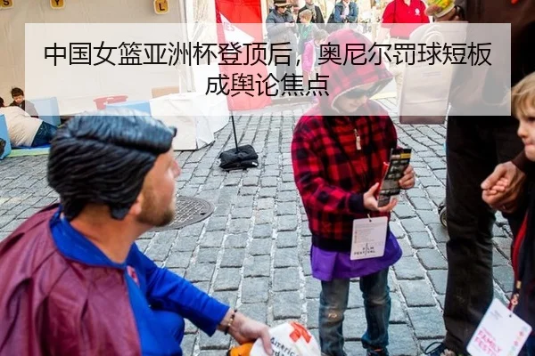 中国女篮亚洲杯登顶后，奥尼尔罚球短板成舆论焦点