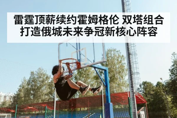 雷霆顶薪续约霍姆格伦 双塔组合打造俄城未来争冠新核心阵容